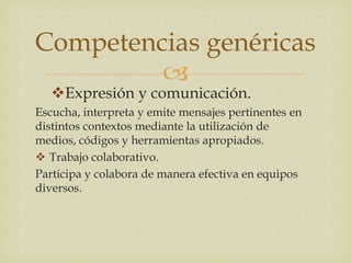 Competencias genéricas
         
   Expresión y comunicación.
Escucha, interpreta y emite mensajes pertinentes en
distintos contextos mediante la utilización de
medios, códigos y herramientas apropiados.
 Trabajo colaborativo.
Participa y colabora de manera efectiva en equipos
diversos.
 