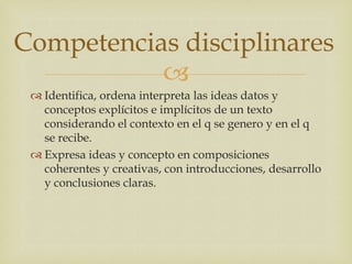 Competencias disciplinares
           
  Identifica, ordena interpreta las ideas datos y
   conceptos explícitos e implícitos de un texto
   considerando el contexto en el q se genero y en el q
   se recibe.
  Expresa ideas y concepto en composiciones
   coherentes y creativas, con introducciones, desarrollo
   y conclusiones claras.
 
