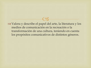 
 Valora y describe el papel del arte, la literatura y los
  medios de comunicación en la recreación o la
  transformación de una cultura, teniendo en cuenta
  los propósitos comunicativos de distintos géneros.
 