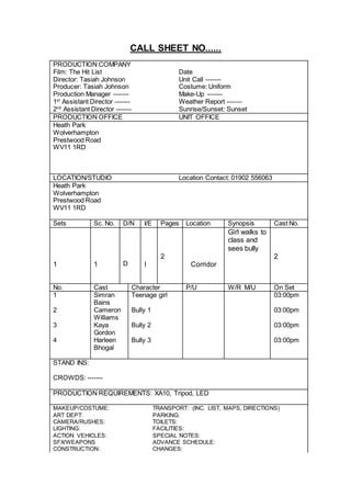CALL SHEET NO......
PRODUCTION COMPANY
Film: The Hit List Date
Director: Tasiah Johnson Unit Call -------
Producer: Tasiah Johnson Costume: Uniform
Production Manager ------- Make-Up -------
1st
Assistant Director ------- Weather Report -------
2nd
Assistant Director ------- Sunrise/Sunset: Sunset
PRODUCTION OFFICE UNIT OFFICE
Heath Park
Wolverhampton
Prestwood Road
WV11 1RD
LOCATION/STUDIO Location Contact: 01902 556063
Heath Park
Wolverhampton
Prestwood Road
WV11 1RD
Sets Sc. No. D/N I/E Pages Location Synopsis Cast No.
Girl walks to
class and
sees bully
2 2
1 1 D I Corridor
No. Cast Character P/U W/R M/U On Set
1 Simran
Bains
Teenage girl 03:00pm
2 Cameron
Williams
Bully 1 03:00pm
3 Kaya
Gordon
Bully 2 03:00pm
4 Harleen
Bhogal
Bully 3 03:00pm
STAND INS:
CROWDS: -------
PRODUCTION REQUIREMENTS: XA10, Tripod, LED
MAKEUP/COSTUME: TRANSPORT: (INC. LIST, MAPS, DIRECTIONS)
ART DEPT: PARKING:
CAMERA/RUSHES: TOILETS:
LIGHTING: FACILITIES:
ACTION VEHICLES: SPECIAL NOTES:
SFX/WEAPONS ADVANCE SCHEDULE:
CONSTRUCTION: CHANGES:
 