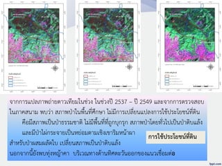 จากการแปลภาพถ่ายดาวเทียมในช่วง ในช่วงปี 2537 – ปี 2549 และจากการตรวจสอบ
ในภาคสนาม พบว่า สภาพป่าในพื้นที่ศึกษา ไม่มีการเปลี่ยนแปลงการใช้ประโยชน์ที่ดิน
คือมีสภาพเป็นป่าธรรมชาติ ไม่มีพื้นที่ที่ถูกบุกรุก สภาพป่าโดยทั่วไปเป็นป่าดิบแล้ง
และมีป่าไผ่กระจายเป็นหย่อมตามเชิงเขาริมหน้าผา
สาหรับป่าผสมผลัดใบ เปลี่ยนสภาพเป็นป่าดิบแล้ง
นอกจากนี้ยังพบทุ่งหญ้าคา บริเวณทางด้านทิศตะวันออกของแนวเชื่อมต่อ
การใช้ประโยชน์ที่ดิน
 