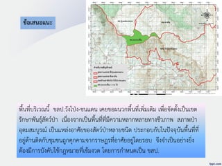 ข้อเสนอแนะ
พื้นที่บริเวณนี้ ขลป.วังโป่ง-ชนแดน เคยขอผนวกพื้นที่เพิ่มเติม เพื่อจัดตั้งเป็นเขต
รักษาพันธุ์สัตว์ป่า เนื่องจากเป็นพื้นที่ที่มีความหลากหลายทางชีวภาพ สภาพป่า
อุดมสมบูรณ์ เป็นแหล่งอาศัยของสัตว์ป่าหลายชนิด ประกอบกับในปัจจุบันพื้นที่ที่
อยู่ด้านติดกับชุมชนถูกคุกคามจากราษฎรที่อาศัยอยู่โดยรอบ จึงจาเป็นอย่างยิ่ง
ต้องมีการบังคับใช้กฎหมายที่เข้มงวด โดยการกาหนดเป็น ขสป.
 