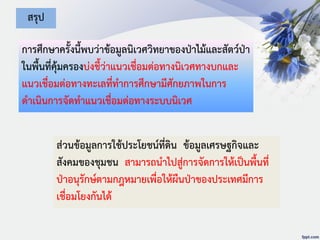 การศึกษาครั้งนี้พบว่าข้อมูลนิเวศวิทยาของป่าไม้และสัตว์ป่า
ในพื้นที่คุ้มครองบ่งชี้ว่าแนวเชื่อมต่อทางนิเวศทางบกและ
แนวเชื่อมต่อทางทะเลที่ทาการศึกษามีศักยภาพในการ
ดาเนินการจัดทาแนวเชื่อมต่อทางระบบนิเวศ
สรุป
ส่วนข้อมูลการใช้ประโยชน์ที่ดิน ข้อมูลเศรษฐกิจและ
สังคมของชุมชน สามารถนาไปสู่การจัดการให้เป็นพื้นที่
ป่าอนุรักษ์ตามกฎหมายเพื่อให้ผืนป่าของประเทศมีการ
เชื่อมโยงกันได้
 