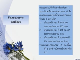 ข้อเสนอแนะจาก
การศึกษา
ควรออกแบบจัดทาแนวเชื่อมต่อทาง
ระบบนิเวศที่ทางหลวงหมายเลข 12 ตัด
ผ่านอุทยานแห่งชาติน้าหนาวอย่างน้อย
จานวน 3 แห่ง ได้แก่
1) บริเวณหลัก กม. ที่ 399+700
ระยะทางประมาณ 500 เมตร
2) บริเวณหลัก กม. ที่ 404 ถึง 407
ระยะทางประมาณ 3 กม.
3) บริเวณหลัก กม. ที่ 407+800 ถึง
416 ระยะทางประมาณ 8 กม.
รวมระยะทางประมาณ 11.5 กม. พื้นที่
ทั้ง 3 แห่งนี้ “เป็นทางข้ามของช้าง
ป่า”
 