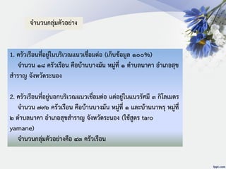 1. ครัวเรือนที่อยู่ในบริเวณแนวเชื่อมต่อ (เก็บข้อมูล ๑๐๐%)
จานวน ๑๘ ครัวเรือน คือบ้านบางมัน หมู่ที่ ๑ ตาบลนาคา อาเภอสุข
สาราญ จังหวัดระนอง
2. ครัวเรือนที่อยู่นอกบริเวณแนวเชื่อมต่อ แต่อยู่ในแนวรัศมี ๓ กิโลเมตร
จานวน ๗๙๖ ครัวเรือน คือบ้านบางมัน หมู่ที่ ๑ และบ้านนาพรุ หมู่ที่
๒ ตาบลนาคา อาเภอสุขสาราญ จังหวัดระนอง (ใช้สูตร taro
yamane)
จานวนกลุ่มตัวอย่างคือ ๔๓ ครัวเรือน
จานวนกลุ่มตัวอย่าง
 