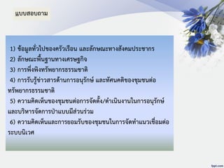 1) ข้อมูลทั่วไปของครัวเรือน และลักษณะทางสังคมประชากร
2) ลักษณะพื้นฐานทางเศรษฐกิจ
3) การพึ่งพิงทรัพยากรธรรมชาติ
4) การรับรู้ข่าวสารด้านการอนุรักษ์ และทัศนคติของชุมชนต่อ
ทรัพยากรธรรมชาติ
5) ความคิดเห็นของชุมชนต่อการจัดตั้ง/ดาเนินงานในการอนุรักษ์
และบริหารจัดการป่าแบบมีส่วนร่วม
6) ความคิดเห็นและการยอมรับของชุมชนในการจัดทาแนวเชื่อมต่อ
ระบบนิเวศ
แบบสอบถาม
 