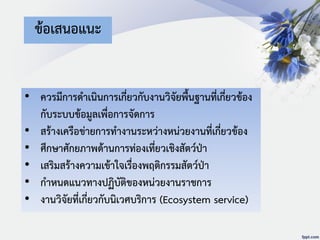 ข้อเสนอแนะ
• ควรมีการดาเนินการเกี่ยวกับงานวิจัยพื้นฐานที่เกี่ยวข้อง
กับระบบข้อมูลเพื่อการจัดการ
• สร้างเครือข่ายการทางานระหว่างหน่วยงานที่เกี่ยวข้อง
• ศึกษาศักยภาพด้านการท่องเที่ยวเชิงสัตว์ป่า
• เสริมสร้างความเข้าใจเรื่องพฤติกรรมสัตว์ป่า
• กาหนดแนวทางปฏิบัติของหน่วยงานราชการ
• งานวิจัยที่เกี่ยวกับนิเวศบริการ (Ecosystem service)
 