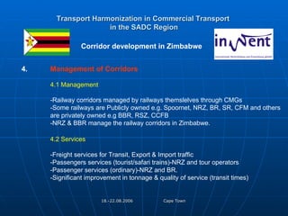 Transport Harmonization in Commercial Transport   in the SADC Region   Corridor development in Zimbabwe  4. Management of Corridors 4.1 Management -Railway corridors managed by railways themslelves through CMGs -Some railways are Publicly owned e.g. Spoornet, NRZ, BR, SR, CFM and others  are privately owned e.g BBR, RSZ, CCFB -NRZ & BBR manage the railway corridors in Zimbabwe. 4.2 Services  -Freight services for Transit, Export & Import traffic -Passengers services (tourist/safari trains)-NRZ and tour operators -Passenger services (ordinary)-NRZ and BR. -Significant improvement in tonnage & quality of service (transit times) 