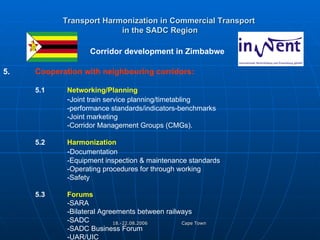 Transport Harmonization in Commercial Transport   in the SADC Region   Corridor development in Zimbabwe  5. Cooperation with neighbouring corridors: 5.1 Networking/Planning - Joint train service planning/timetabling -performance standards/indicators-benchmarks -Joint marketing -Corridor Management Groups (CMGs). 5.2 Harmonization  - Documentation -Equipment inspection & maintenance standards -Operating procedures for through working -Safety 5.3 Forums -SARA -Bilateral Agreements between railways -SADC -SADC Business Forum -UAR/UIC 