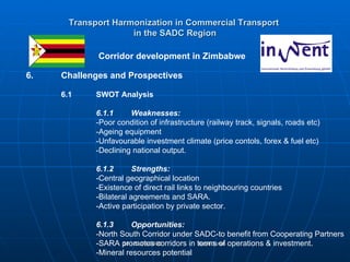 Transport Harmonization in Commercial Transport   in the SADC Region   Corridor development in Zimbabwe 6. Challenges and Prospectives 6.1 SWOT Analysis 6.1.1 Weaknesses:   -Poor condition of infrastructure (railway track, signals, roads etc) -Ageing equipment -Unfavourable investment climate (price contols, forex & fuel etc) -Declining national output. 6.1.2 Strengths: -Central geographical location -Existence of direct rail links to neighbouring countries -Bilateral agreements and SARA. -Active participation by private sector. 6.1.3 Opportunities: -North South Corridor under SADC-to benefit from Cooperating Partners  -SARA promotes corridors in terms of operations & investment. -Mineral resources potential 