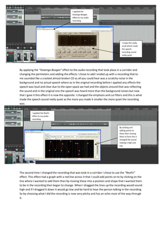 I applied the
                                             Voxengo Boogex
                                             effect to my audio
                                             recording.




                                                                                        I made this really
                                                                                        small which made
                                                                                        the speech
                                                                                        recording sound
                                                                                        really quiet.




By applying the “Voxengo Boogex” effect to the audio recording that took place in a corridor and
changing the perimeters and adding the effects I chose to add I ended up with a recording that to
me sounded like a cracked almost broken CD as all you could hear was a scratchy noise in the
background and no actual speech where as in the original recording before I applied any effects the
speech was loud and clear due to the open space we had and the objects around that was reflecting
the sound and in the original one the speech was heard more than the background noises but now
that I gave it this effect it is now the opposite. I changed the emphasis and cut filters and this is what
made the speech sound really quiet as the more you made it smaller the more quiet the recording
was.


          I applied the ReaFir
          effect to my audio
          recording.


                                                                                      By clicking and
                                                                                      adding points to
                                                                                      these then moving
                                                                                      them to form this it
                                                                                      changed the sound
                                                                                      making it high and
                                                                                      low.




The second time I changed the recording that was took in a corridor I chose to use the “ReaFir”
effect. This effect had a graph with a red line across it that I could add points on to by clicking on the
line where I wanted to add them then by moving these into a position and shape that I wanted them
to be in the recording then began to change. When I dragged the lines up the recording would sound
high and if I dragged it down it would go low and be hard to hear the person talking in the recording.
So by choosing what I did the recording is now very pitchy and has an echo most of the way through
it.
 