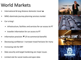 World Markets
•

International & long distance domestic travel ▲

•

MNCs dominate journey planning services market

•

Car is king!:
• infrastructure, facilities and services for car access to PT
• traveller information for car access to PT

•

Information provision ▼ (if no commercial benefit)

•

Decreasing confidence + narrower travel horizons for many

•

Increasing role for DRT

•

Data security and target hardening are major issues

•

Limited role for social media and open data

 