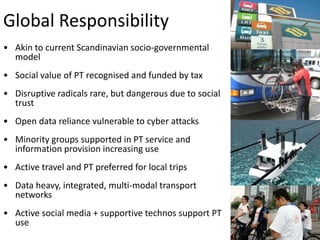 Global Responsibility
• Akin to current Scandinavian socio-governmental
model
• Social value of PT recognised and funded by tax
• Disruptive radicals rare, but dangerous due to social
trust
• Open data reliance vulnerable to cyber attacks

• Minority groups supported in PT service and
information provision increasing use
• Active travel and PT preferred for local trips
• Data heavy, integrated, multi-modal transport
networks
• Active social media + supportive technos support PT
use

 