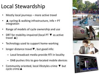 Local Stewardship
• Mostly local journeys – more active travel
• ▲ cycling & walking infrastructure, info + PT
integration
• Range of models of cycle ownership and use

• DRT for mobility-impaired (local PT ▼ as active
travel ▲)
• Technology used to support home-working
• longer distance travel▼, but good info:
– Local broadcast media provide RTI in locality
– DAB pushes this to geo-located mobile devices
• Community oriented, local lifestyles crime ▼ but
cycle crime▲

 