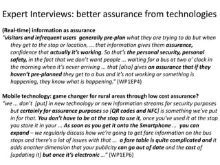 Expert Interviews: better assurance from technologies
(Real-time) information as assurance
“visitors and infrequent users generally pre-plan what they are trying to do but when
they get to the stop or location, ... that information gives them assurance,
confidence that actually it’s working. So that’s the personal security, personal
safety, in the fact that we don’t want people ... waiting for a bus at two o’ clock in
the morning when it’s never arriving ... that [also] gives an assurance that if they
haven’t pre-planned they get to a bus and it’s not working or something is
happening, they know what is happening.” (WP1EP4)
Mobile technology: game changer for rural areas through low cost assurance?
“we ... don’t [put] in new technology or new information streams for security purposes
but certainly for assurance purposes so [QR codes and NFC] is something we’ve put
in for that. You don’t have to be at the stop to use it, once you’ve used it at the stop
you store it in your ... As soon as you get it onto the Smartphone ... you can
expand – we regularly discuss how we’re going to get fare information on the bus
stops and there’s a lot of issues with that ... a fare table is quite complicated and it
adds another dimension that your publicity can go out of date and the cost of
[updating it] but once it’s electronic …” (WP1EP6)

 