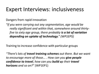 Expert Interviews: inclusiveness
Dangers from rapid innovation
“if you were carrying out any segmentation, age would be
really significant and within that, somewhere around thirtyfive to sixty age group, there probably is a lot of variation
depending on uptake of technology.” (WP1EP5)
Training to increase confidence with particular groups
“There’s lots of travel training schemes out there. But we want
to encourage more of those... . How can you give people
confidence to travel, how can you build up their travel
horizons and so on?” (WP1EP1)

 