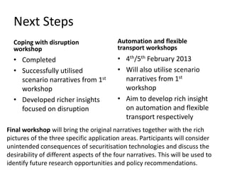 Next Steps
Coping with disruption
workshop

Automation and flexible
transport workshops

• Completed
• Successfully utilised
scenario narratives from 1st
workshop
• Developed richer insights
focused on disruption

• 4th/5th February 2013
• Will also utilise scenario
narratives from 1st
workshop
• Aim to develop rich insight
on automation and flexible
transport respectively

Final workshop will bring the original narratives together with the rich
pictures of the three specific application areas. Participants will consider
unintended consequences of securitisation technologies and discuss the
desirability of different aspects of the four narratives. This will be used to
identify future research opportunities and policy recommendations.

 