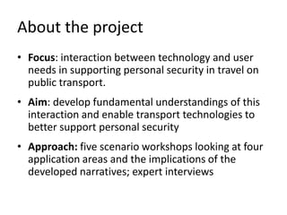 About the project
• Focus: interaction between technology and user
needs in supporting personal security in travel on
public transport.
• Aim: develop fundamental understandings of this
interaction and enable transport technologies to
better support personal security
• Approach: five scenario workshops looking at four
application areas and the implications of the
developed narratives; expert interviews

 