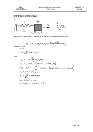 Page 1/4
EPFL
IMAC-IS-ENAC
Cours de Dynamique des structures
Prof. I. Smith
EXERCICE 2
-Corrigé-
CORRIGE EXERCICE No 2
A.
M
Vo
K
Il s'agit d'un système amorti à un degré de liberté dont la solution générale est :
𝑥(𝑡) = 𝑒− 𝜔𝑛𝑡
(𝑋0 cos(𝜔𝐷𝑡) +
𝑉0 + 𝜔𝑛𝑋0
𝜔𝐷
sin(𝜔𝐷𝑡))
Conditions limites :
X0 = 0
𝑉0 = √2𝑔ℎ ≅ 4.43 m/s
Donc :
𝑥(𝑡) = 𝑒−𝜔𝑛𝑡
(
𝑉0
𝜔𝐷
sin(𝜔𝐷𝑡))
𝑥̇(𝑡) = 𝑉0𝑒−𝜔𝑛𝑡
(−
𝜔𝑛
𝜔𝐷
sin(𝜔𝐷𝑡) + cos(𝜔𝐷𝑡))
𝑥̈(𝑡) = 𝑉0𝑒−𝜔𝑛𝑡
(
(𝜔𝑛)2
𝜔𝐷
sin(𝜔𝐷𝑡) − 2𝜔𝑛 cos(𝜔𝐷𝑡) − 𝜔𝐷 sin(𝜔𝐷𝑡))
𝑥̈(𝑡 = 0) = −2𝜔𝑛𝑉0
n = K
M
 31,6 rad/s
𝜔𝑛n1,58 1/s
2
( 0) 2 1.58 4.43 14
m
x t
s
      
Avec :
M = 20 kg
K = 20 kN/m
 = 0,05
 