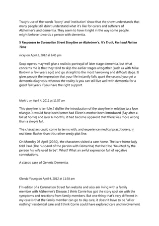 Tracy‟s use of the words „loony‟ and „institution‟ show that the show understands that
many people still don‟t understand what it‟s like for carers and sufferers of
Alzheimer‟s and dementia. They seem to have it right in the way some people
might behave towards a person with dementia.

5 Responses to Coronation Street Storyline on Alzheimer’s. It’s Truth, Fact and Fiction
Time

vicky on April 2, 2012 at 6:45 pm

Soap operas may well give a realistic portrayal of later stage dementia, but what
concerns me is that they tend to skip the earlier stages altogether (such as with Mike
Baldwin a few years ago) and go straight to the most harrowing and difficult stage. It
gives people the impression that your life instantly falls apart the second you get a
dementia diagnosis, whereas the reality is you can still live well with dementia for a
good few years if you have the right support.



Mark L on April 4, 2012 at 11:57 am

This storyline is terrible. I dislike the introduction of the storyline in relation to a love
triangle. It would have been better had Eileen‟s mother been introduced (Say after a
fall at home) and over 6 months, it had become apparent that there was more wrong
than a simple fall.

The characters could come to terms with, and experience medical practitioners, in
real time. Rather than this rather seedy plot line.

On Monday 03 April (20:30), the characters visited a care home. The care home lady
told Paul (The husband of the person with Dementia) that he‟d be “haunted by the
person his wife used to be”. What? What an awful expression full of negative
connotations.

A classic case of Generic Dementia.



Glenda Young on April 4, 2012 at 11:58 am

I‟m editor of a Coronation Street fan website and also am living with a family
member with Alzheimer‟s Disease. I think Corrie has got the story spot on with the
symptoms and reactions from family members. But one thing that‟s very different in
my case is that the family member can go to day care, it doesn‟t have to be “all or
nothing” residential care and I think Corrie could have explored care and involvement
 