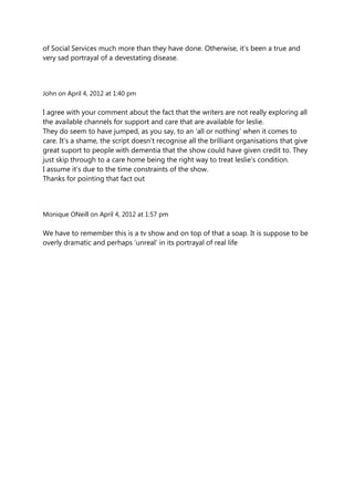 of Social Services much more than they have done. Otherwise, it‟s been a true and
very sad portrayal of a devestating disease.



John on April 4, 2012 at 1:40 pm

I agree with your comment about the fact that the writers are not really exploring all
the available channels for support and care that are available for leslie.
They do seem to have jumped, as you say, to an „all or nothing‟ when it comes to
care. It‟s a shame, the script doesn‟t recognise all the brilliant organisations that give
great suport to people with dementia that the show could have given credit to. They
just skip through to a care home being the right way to treat leslie‟s condition.
I assume it‟s due to the time constraints of the show.
Thanks for pointing that fact out



Monique ONeill on April 4, 2012 at 1:57 pm

We have to remember this is a tv show and on top of that a soap. It is suppose to be
overly dramatic and perhaps „unreal‟ in its portrayal of real life
 