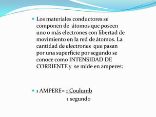  Los materiales conductores se
componen de átomos que poseen
uno o más electrones con libertad de
movimiento en la red de átomos. La
cantidad de electrones que pasan
por una superficie por segundo se
conoce como INTENSIDAD DE
CORRIENTE y se mide en amperes:
 1 AMPERE= 1 Coulumb
1 segundo
 
