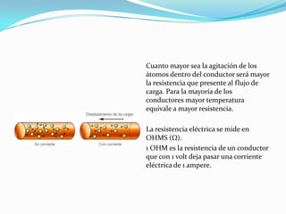 Cuanto mayor sea la agitación de los
átomos dentro del conductor será mayor
la resistencia que presente al flujo de
carga. Para la mayoría de los
conductores mayor temperatura
equivale a mayor resistencia.
La resistencia eléctrica se mide en
OHMS ( ).
1 OHM es la resistencia de un conductor
que con 1 volt deja pasar una corriente
eléctrica de 1 ampere.
 