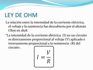 LEY DE OHM
La relación entre la intensidad de la corriente eléctrica,
el voltaje y la resistencia fue descubierta por el alemán
Ohm en 1828.
“La intensidad de la corriente eléctrica (I) en un circuito
es directamente proporcional al voltaje (V) aplicado e
inversamente proporcional a la resistencia (R) del
circuito .
 