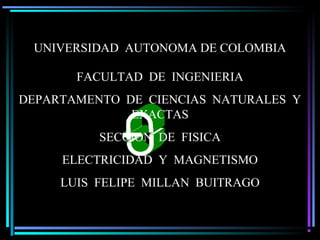 Luis F Millán B U. AUTONOMA DE COLOMBIA
UNIVERSIDAD AUTONOMA DE COLOMBIA
FACULTAD DE INGENIERIA
DEPARTAMENTO DE CIENCIAS NATURALES Y
EXACTAS
SECCION DE FISICA
ELECTRICIDAD Y MAGNETISMO
LUIS FELIPE MILLAN BUITRAGO
 