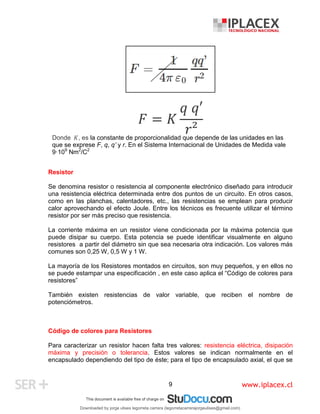 www.iplacex.cl
9
𝐹 = 𝐾
𝑞 𝑞′
𝑟²
Donde 𝐾, es la constante de proporcionalidad que depende de las unidades en las
que se exprese F, q, q’ y r. En el Sistema Internacional de Unidades de Medida vale
9·109
Nm2
/C2
Resistor
Se denomina resistor o resistencia al componente electrónico diseñado para introducir
una resistencia eléctrica determinada entre dos puntos de un circuito. En otros casos,
como en las planchas, calentadores, etc., las resistencias se emplean para producir
calor aprovechando el efecto Joule. Entre los técnicos es frecuente utilizar el término
resistor por ser más preciso que resistencia.
La corriente máxima en un resistor viene condicionada por la máxima potencia que
puede disipar su cuerpo. Esta potencia se puede identificar visualmente en alguno
resistores a partir del diámetro sin que sea necesaria otra indicación. Los valores más
comunes son 0,25 W, 0,5 W y 1 W.
La mayoría de los Resistores montados en circuitos, son muy pequeños, y en ellos no
se puede estampar una especificación , en este caso aplica el “Código de colores para
resistores”
También existen resistencias de valor variable, que reciben el nombre de
potenciómetros.
Código de colores para Resistores
Para caracterizar un resistor hacen falta tres valores: resistencia eléctrica, disipación
máxima y precisión o tolerancia. Estos valores se indican normalmente en el
encapsulado dependiendo del tipo de éste; para el tipo de encapsulado axial, el que se
Downloaded by jorge ulises legorreta carrera (legorretacarrerajorgeulises@gmail.com)
lOMoARcPSD|9989586
 