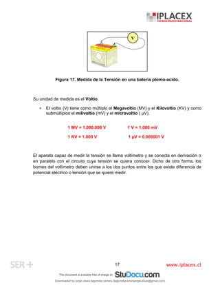 www.iplacex.cl
17
Figura 17. Medida de la Tensión en una batería plomo-acido.
Su unidad de medida es el Voltio
• El voltio (V) tiene como múltiplo el Megavoltio (MV) y el Kilovoltio (KV) y como
submúltiplos el milivoltio (mV) y el microvoltio ( µV).
1 MV = 1.000.000 V 1 V = 1.000 mV
1 KV = 1.000 V 1 µV = 0,000001 V
El aparato capaz de medir la tensión se llama voltímetro y se conecta en derivación o
en paralelo con el circuito cuya tensión se quiera conocer. Dicho de otra forma, los
bornes del voltímetro deben unirse a los dos puntos entre los que existe diferencia de
potencial eléctrico o tensión que se quiere medir.
Downloaded by jorge ulises legorreta carrera (legorretacarrerajorgeulises@gmail.com)
lOMoARcPSD|9989586
 