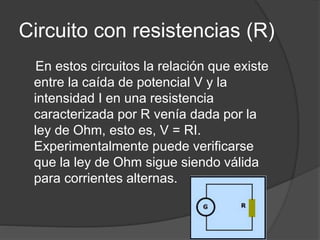 Circuito con resistencias (R)
En estos circuitos la relación que existe
entre la caída de potencial V y la
intensidad I en una resistencia
caracterizada por R venía dada por la
ley de Ohm, esto es, V = RI.
Experimentalmente puede verificarse
que la ley de Ohm sigue siendo válida
para corrientes alternas.
 