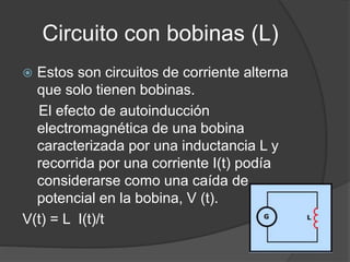 Circuito con bobinas (L)
 Estos son circuitos de corriente alterna
que solo tienen bobinas.
El efecto de autoinducción
electromagnética de una bobina
caracterizada por una inductancia L y
recorrida por una corriente I(t) podía
considerarse como una caída de
potencial en la bobina, V (t).
V(t) = L I(t)/t
 