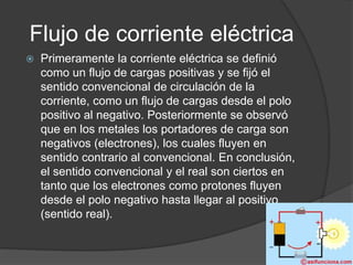 Flujo de corriente eléctrica
 Primeramente la corriente eléctrica se definió
como un flujo de cargas positivas y se fijó el
sentido convencional de circulación de la
corriente, como un flujo de cargas desde el polo
positivo al negativo. Posteriormente se observó
que en los metales los portadores de carga son
negativos (electrones), los cuales fluyen en
sentido contrario al convencional. En conclusión,
el sentido convencional y el real son ciertos en
tanto que los electrones como protones fluyen
desde el polo negativo hasta llegar al positivo
(sentido real).
 