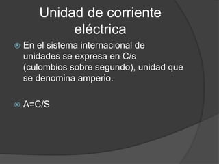 Unidad de corriente
eléctrica
 En el sistema internacional de
unidades se expresa en C/s
(culombios sobre segundo), unidad que
se denomina amperio.
 A=C/S
 