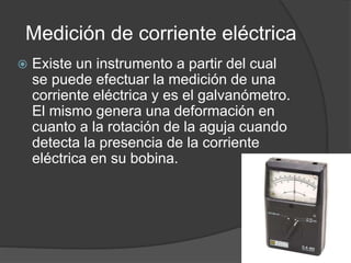 Medición de corriente eléctrica
 Existe un instrumento a partir del cual
se puede efectuar la medición de una
corriente eléctrica y es el galvanómetro.
El mismo genera una deformación en
cuanto a la rotación de la aguja cuando
detecta la presencia de la corriente
eléctrica en su bobina.
 