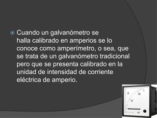  Cuando un galvanómetro se
halla calibrado en amperios se lo
conoce como amperímetro, o sea, que
se trata de un galvanómetro tradicional
pero que se presenta calibrado en la
unidad de intensidad de corriente
eléctrica de amperio.
 