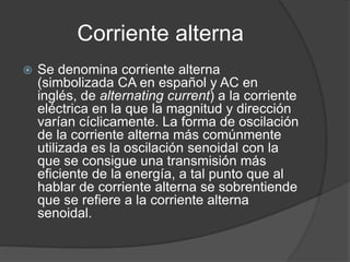 Corriente alterna
 Se denomina corriente alterna
(simbolizada CA en español y AC en
inglés, de alternating current) a la corriente
eléctrica en la que la magnitud y dirección
varían cíclicamente. La forma de oscilación
de la corriente alterna más comúnmente
utilizada es la oscilación senoidal con la
que se consigue una transmisión más
eficiente de la energía, a tal punto que al
hablar de corriente alterna se sobrentiende
que se refiere a la corriente alterna
senoidal.
 