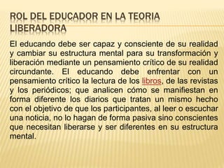 ROL DEL EDUCADOR EN LA TEORIA
LIBERADORA
El educando debe ser capaz y consciente de su realidad
y cambiar su estructura mental para su transformación y
liberación mediante un pensamiento crítico de su realidad
circundante. El educando debe enfrentar con un
pensamiento crítico la lectura de los libros, de las revistas
y los periódicos; que analicen cómo se manifiestan en
forma diferente los diarios que tratan un mismo hecho
con el objetivo de que los participantes, al leer o escuchar
una noticia, no lo hagan de forma pasiva sino conscientes
que necesitan liberarse y ser diferentes en su estructura
mental.
 
