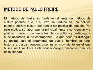 METODO DE PAULO FREIRE
El método de Freire es fundamentalmente un método de
cultura popular, que, a su vez, se traduce en una política
popular: no hay cultura del pueblo sin política del pueblo. Por
este motivo, su labor apunta principalmente a concienciar y a
politizar. Freire no confunde los planos político y pedagógico:
ni se absorben, ni se contraponen. Lo que hace es distinguir
su unidad bajo el argumento de que el hombre se hace
historia y busca reencontrarse; es el movimiento en el que
busca ser libre. Ésta es la educación que busca ser práctica
de la libertad.
 