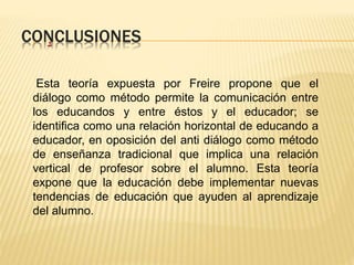 CONCLUSIONES .
Esta teoría expuesta por Freire propone que el
diálogo como método permite la comunicación entre
los educandos y entre éstos y el educador; se
identifica como una relación horizontal de educando a
educador, en oposición del anti diálogo como método
de enseñanza tradicional que implica una relación
vertical de profesor sobre el alumno. Esta teoría
expone que la educación debe implementar nuevas
tendencias de educación que ayuden al aprendizaje
del alumno.
 