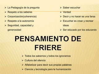  Todos los sabemos y todos los ignoramos
 Cultura del silencio
 Alfabetizar para decir sus propias palabras
 Ciencia y tecnología para la humanización
 La Pedagogía de la pregunta
 Respeto a los saberes
 Corporización(coherencia)
 Respeto a la autonomía
 Seguridad, capacidad y
generosidad
 Saber escuchar
 Verdad
 Decir y no hacer es una farsa
 Escuchar es crear y recrear
ideas
 Ser educado por los educando
 