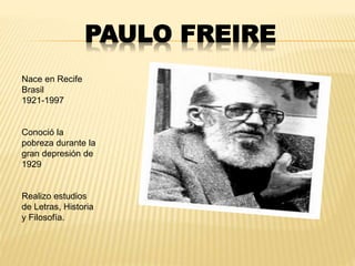 PAULO FREIRE
Nace en Recife
Brasil
1921-1997
Conoció la
pobreza durante la
gran depresión de
1929
Realizo estudios
de Letras, Historia
y Filosofía.
 