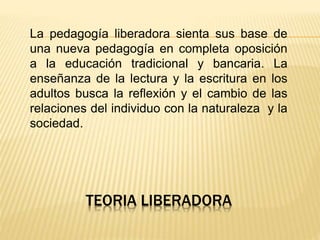 TEORIA LIBERADORA
La pedagogía liberadora sienta sus base de
una nueva pedagogía en completa oposición
a la educación tradicional y bancaria. La
enseñanza de la lectura y la escritura en los
adultos busca la reflexión y el cambio de las
relaciones del individuo con la naturaleza y la
sociedad.
 