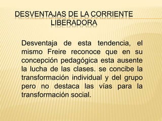DESVENTAJAS DE LA CORRIENTE
LIBERADORA
Desventaja de esta tendencia, el
mismo Freire reconoce que en su
concepción pedagógica esta ausente
la lucha de las clases. se concibe la
transformación individual y del grupo
pero no destaca las vías para la
transformación social.
 