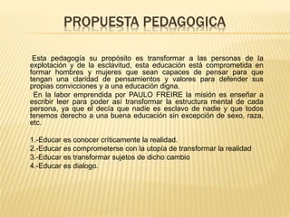 PROPUESTA PEDAGOGICA
Esta pedagogía su propósito es transformar a las personas de la
explotación y de la esclavitud, esta educación está comprometida en
formar hombres y mujeres que sean capaces de pensar para que
tengan una claridad de pensamientos y valores para defender sus
propias convicciones y a una educación digna.
En la labor emprendida por PAULO FREIRE la misión es enseñar a
escribir leer para poder así transformar la estructura mental de cada
persona, ya que el decía que nadie es esclavo de nadie y que todos
tenemos derecho a una buena educación sin excepción de sexo, raza,
etc.
1.-Educar es conocer críticamente la realidad.
2.-Educar es comprometerse con la utopía de transformar la realidad
3.-Educar es transformar sujetos de dicho cambio
4.-Educar es dialogo.
 