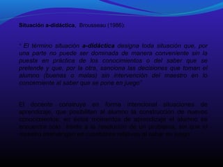 Situación a-didáctica, Brousseau (1986):
“ El término situación a-didáctica designa toda situación que, por

una parte no puede ser dominada de manera conveniente sin la
puesta en práctica de los conocimientos o del saber que se
pretende y que, por la otra, sanciona las decisiones que toman el
alumno (buenas o malas) sin intervención del maestro en lo
concerniente al saber que se pone en juego”
El docente construye en forma intencional situaciones de
aprendizaje, que posibiliten al alumno la construcción de nuevos
conocimientos; en éstos momentos de aprendizaje el alumno se
encuentra solo frente a la resolución de un problema, sin que el
maestro intervengan en cuestiones relativas al saber en juego.

 