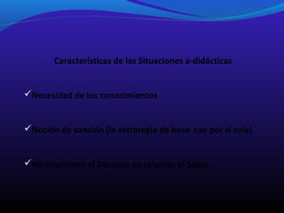 Características de las Situaciones a-didácticas
Necesidad de los conocimientos
Noción de sanción (la estrategia de base cae por si sola)
No interviene el Docente en relación al Saber

 