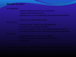 Situación de acción
El estudiante:
- trabaja individualmente con un problema.
- aplica conocimientos previos
- interactúa con el medio didáctico para resolver el problema
- construye un determinado saber.
El problema:
- tiene que tener “sentido” para el estudiante
- no debe tener respuesta inmediata
- los pre-conceptos son las herramientas para la resolución
- se deben presentar varios para generar distintas estrategias
El docente:
- prepara la situación, plantea el problema
- enfrenta a los alumnos a este medio didáctico
- no interviene
Una sucesión de acciones implica “aprender un método para resolver problemas”

 