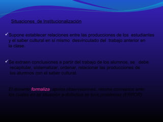 Situaciones de Institucionalización
Supone establecer relaciones entre las producciones de los estudiantes
y el saber cultural en sí mismo desvinculado del trabajo anterior en
la clase.
Se extraen conclusiones a partir del trabajo de los alumnos, se debe
recapitular, sistematizar, ordenar, relacionar las producciones de
los alumnos con el saber cultural.
El docente formaliza, aporta observaciones, retoma conceptos ante
los cuales en lal situación a-didáctica se tuvo problemas (ERROR)

 